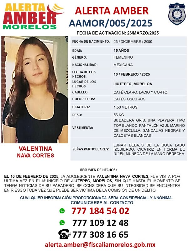 Puede ser una imagen de una persona y texto que dice "ALERTA AMBER MORELOS ALERTA AMBER FECHA DE ACTIVACIÓN: 26/MARZO/2025 NACIMIENTO: EDAD: /DICIEMBRE 2009 GÉNERO: 15AÑOS FEMENINO NACIONALIDAD: MEXICANA LOS HECHOS: 10 FEBRERO 2025 HECHOS CABELLO: JIUTEPEC, MORELOS OJOS: CAFÉ CLARO, LACIO CAFÉS OSCUROS ESTATURA: CORTO METROS SUDADERA GRIS, UNA PLAYERA TIPO BLANCO, PANTALÓN AZUL MARINO MEZCLILLA, SANDALIAS NEGRAS CALCETAS BLANCAS VALENTINA NAVA CORTES LUNAR DEBAJO DE LA BOCA LADO IZQUIERDO, CICATRIZ FORMA MUNECA MANO DERECHA RESUMEN ULTIMA TENGA NOTICIAS HECHOS: FEBRERO 2025 ADOLESCENTE VALENTI NAVA CORTES, MUNICIPIO JIUTEPEC, MORELOS HASTA PARADERO. CONSIDERA QUE INTEGRIDAD QUE PUEDE SER COMISIÓN VISTA POR MOMENTO ENCUENTRA SERA CONFIDENCIAL AL ANÓNIMA. 777 777 alerta.amber@fisalamorelos.gob.mx"